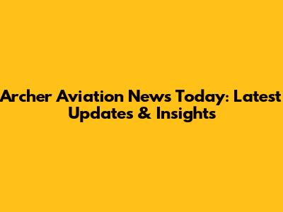 Archer Aviation News Today: Latest Updates & Insights