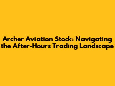 Archer Aviation Stock: Navigating the After-Hours Trading Landscape
