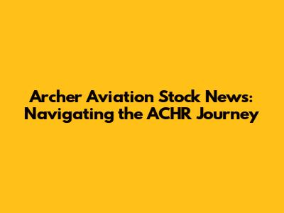Archer Aviation Stock News: Navigating the ACHR Journey