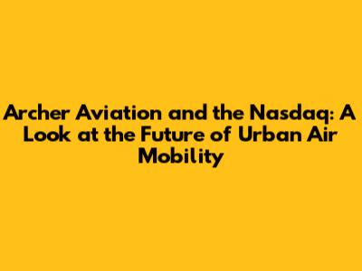 Archer Aviation and the Nasdaq: A Look at the Future of Urban Air Mobility