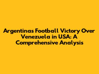 Argentina's Football Victory Over Venezuela in USA: A Comprehensive Analysis