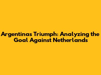 Argentina's Triumph: Analyzing the Goal Against Netherlands