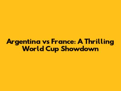 Argentina vs France: A Thrilling World Cup Showdown