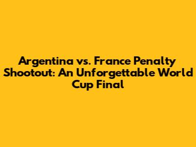 Argentina vs. France Penalty Shootout: An Unforgettable World Cup Final