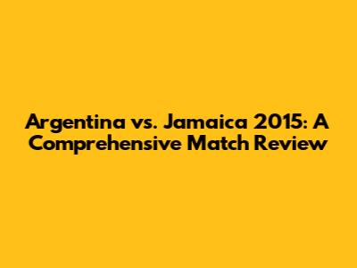 Argentina vs. Jamaica 2015: A Comprehensive Match Review