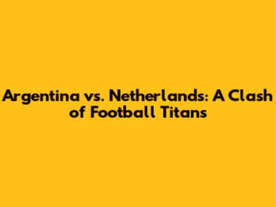 Argentina vs. Netherlands: A Clash of Football Titans