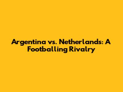 Argentina vs. Netherlands: A Footballing Rivalry