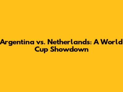 Argentina vs. Netherlands: A World Cup Showdown