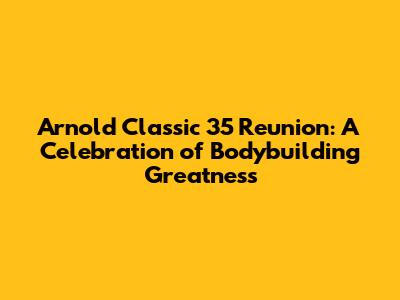 Arnold Classic 35 Reunion: A Celebration of Bodybuilding Greatness