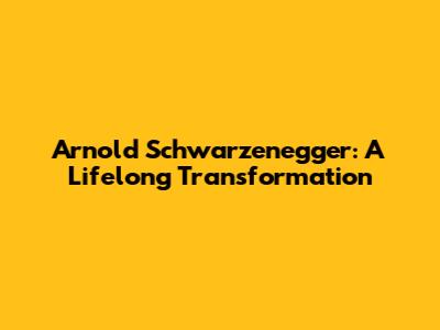 Arnold Schwarzenegger: A Lifelong Transformation