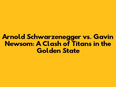 Arnold Schwarzenegger vs. Gavin Newsom: A Clash of Titans in the Golden State