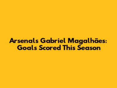 Arsenal's Gabriel Magalhães: Goals Scored This Season