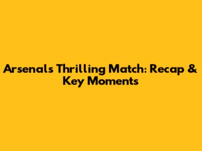 Arsenal's Thrilling Match: Recap & Key Moments