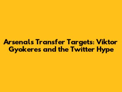 Arsenal's Transfer Targets: Viktor Gyokeres and the Twitter Hype