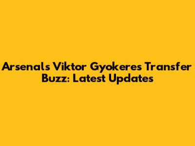 Arsenal's Viktor Gyokeres Transfer Buzz: Latest Updates