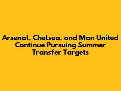 Arsenal, Chelsea, and Man United Continue Pursuing Summer Transfer Targets