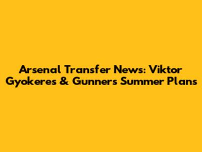 Arsenal Transfer News: Viktor Gyokeres & Gunners' Summer Plans
