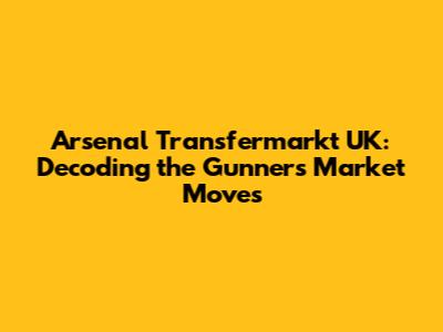 Arsenal Transfermarkt UK: Decoding the Gunners' Market Moves