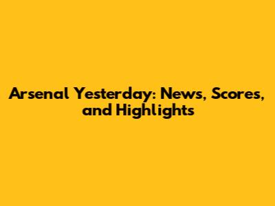 Arsenal Yesterday: News, Scores, and Highlights