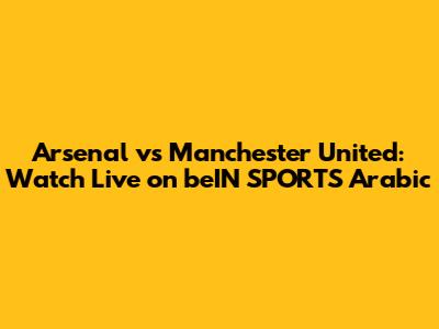 Arsenal vs Manchester United: Watch Live on beIN SPORTS Arabic