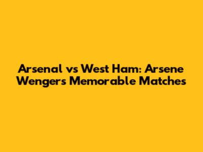 Arsenal vs West Ham: Arsene Wenger's Memorable Matches