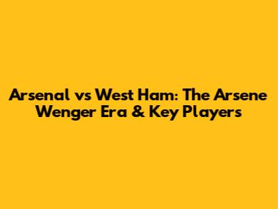 Arsenal vs West Ham: The Arsene Wenger Era & Key Players