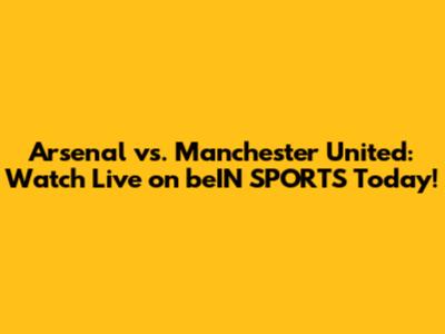 Arsenal vs. Manchester United: Watch Live on beIN SPORTS Today!