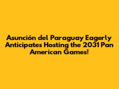 Asunción del Paraguay Eagerly Anticipates Hosting the 2031 Pan American Games!