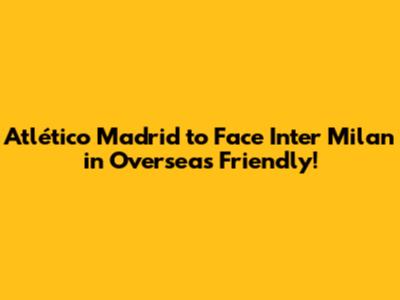 Atlético Madrid to Face Inter Milan in Overseas Friendly!