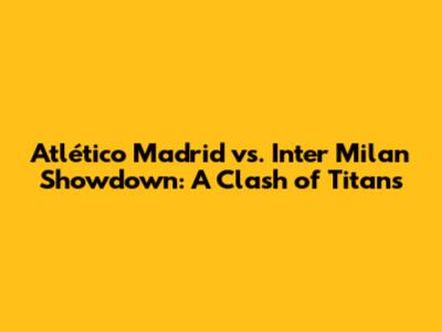 Atlético Madrid vs. Inter Milan Showdown: A Clash of Titans