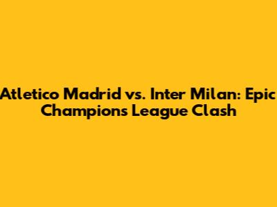 Atletico Madrid vs. Inter Milan: Epic Champions League Clash