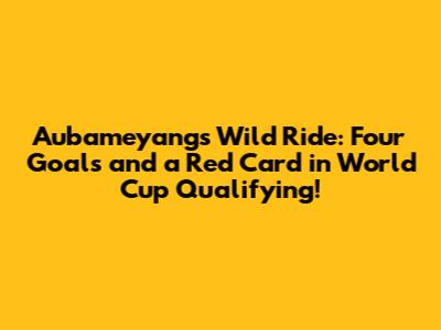 Aubameyang's Wild Ride: Four Goals and a Red Card in World Cup Qualifying!