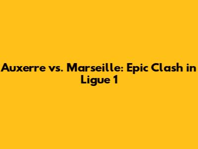 Auxerre vs. Marseille: Epic Clash in Ligue 1