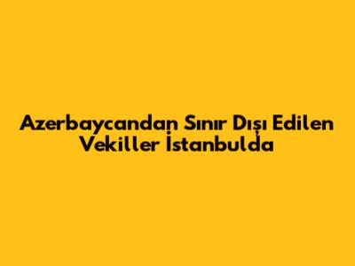 Azerbaycan'dan Sınır Dışı Edilen Vekiller İstanbul'da