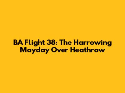 BA Flight 38: The Harrowing Mayday Over Heathrow