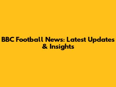 BBC Football News: Latest Updates & Insights