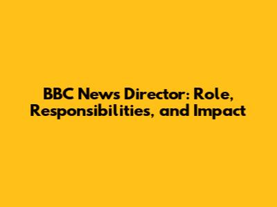 BBC News Director: Role, Responsibilities, and Impact