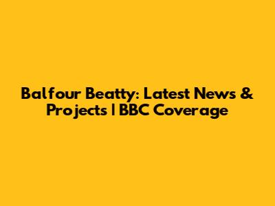 Balfour Beatty: Latest News & Projects | BBC Coverage