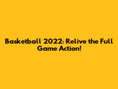 Basketball 2022: Relive the Full Game Action!