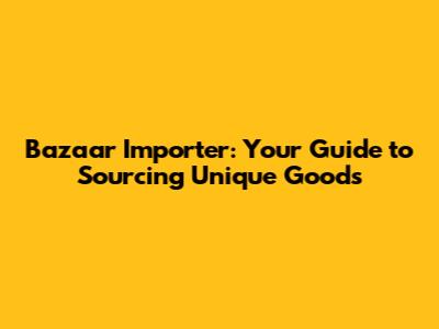 Bazaar Importer: Your Guide to Sourcing Unique Goods