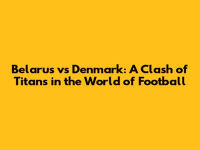 Belarus vs Denmark: A Clash of Titans in the World of Football