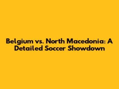 Belgium vs. North Macedonia: A Detailed Soccer Showdown