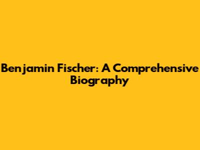 Benjamin Fischer: A Comprehensive Biography