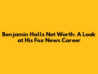 Benjamin Hall's Net Worth: A Look at His Fox News Career