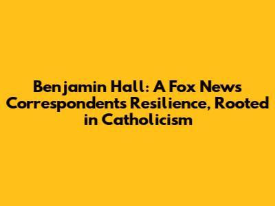 Benjamin Hall: A Fox News Correspondent's Resilience, Rooted in Catholicism