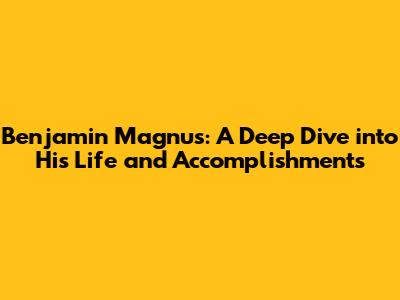 Benjamin Magnus: A Deep Dive into His Life and Accomplishments
