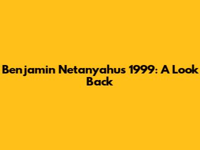 Benjamin Netanyahu's 1999: A Look Back