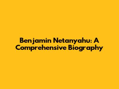 Benjamin Netanyahu: A Comprehensive Biography