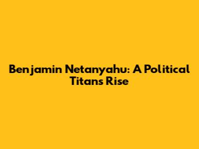 Benjamin Netanyahu: A Political Titan's Rise