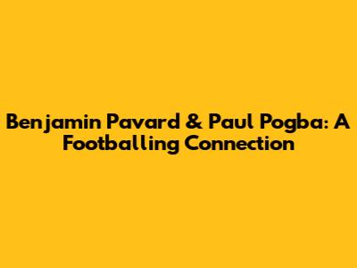 Benjamin Pavard & Paul Pogba: A Footballing Connection